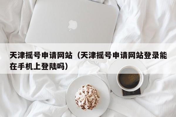 天津摇号申请网站（天津摇号申请网站登录能在手机上登陆吗）