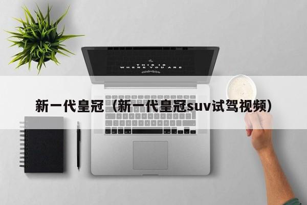 新一代皇冠（新一代皇冠suv试驾视频）