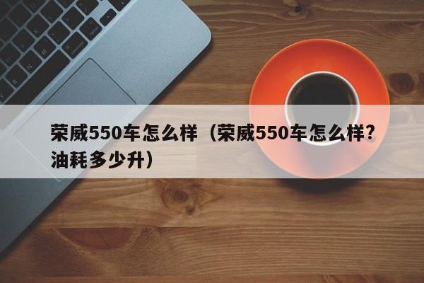 荣威550车怎么样（荣威550车怎么样?油耗多少升）