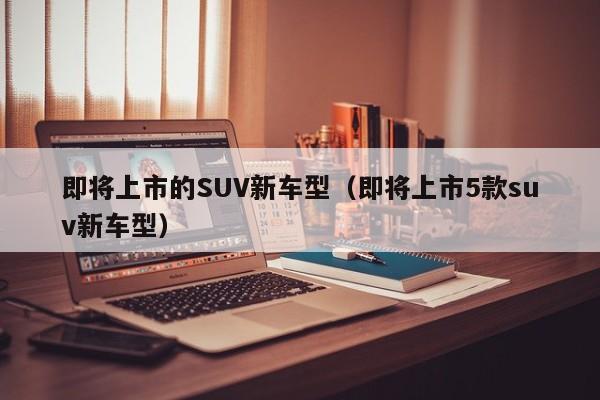 即将上市的SUV新车型（即将上市5款suv新车型）