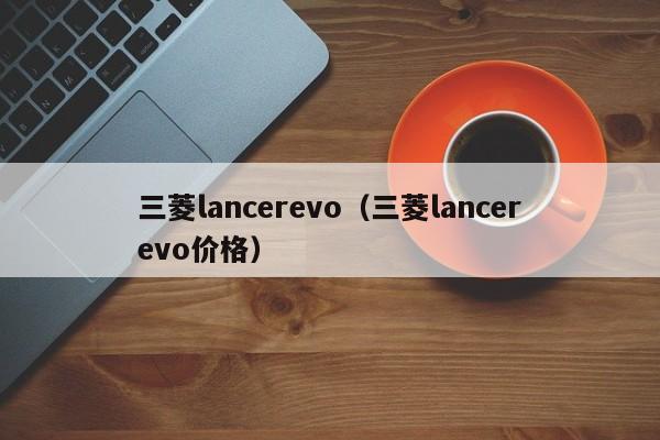 三菱lancerevo（三菱lancerevo价格）