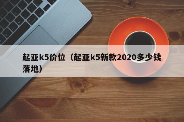 起亚k5价位（起亚k5新款2020多少钱落地）