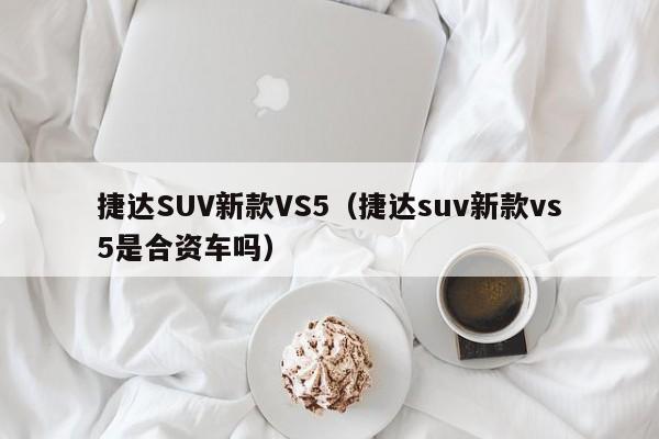 捷达SUV新款VS5（捷达suv新款vs5是合资车吗）