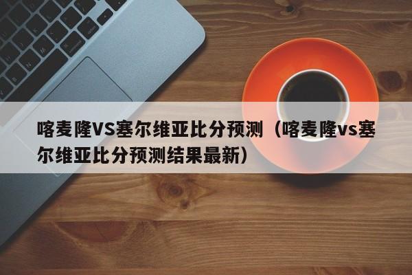 喀麦隆VS塞尔维亚比分预测（喀麦隆vs塞尔维亚比分预测结果最新）