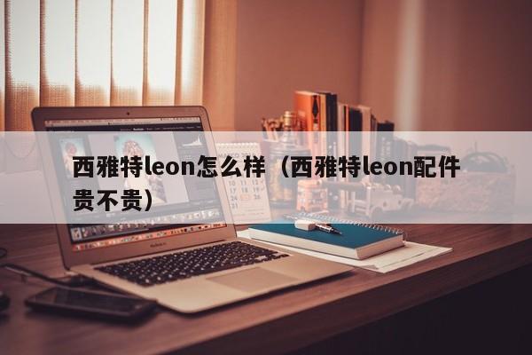 西雅特leon怎么样（西雅特leon配件贵不贵）