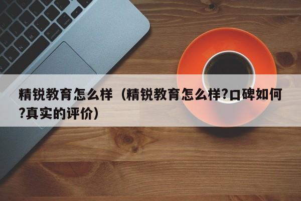 精锐教育怎么样（精锐教育怎么样?口碑如何?真实的评价）