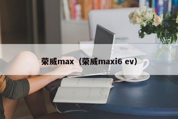 荣威max（荣威maxi6 ev）