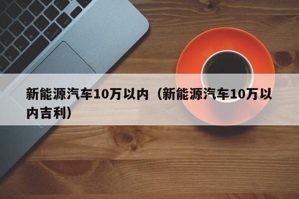 新能源汽车10万以内（新能源汽车10万以内吉利）