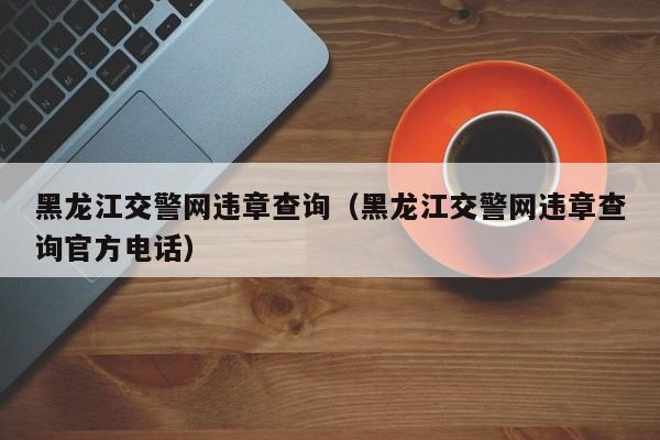 黑龙江交警网违章查询（黑龙江交警网违章查询官方电话）