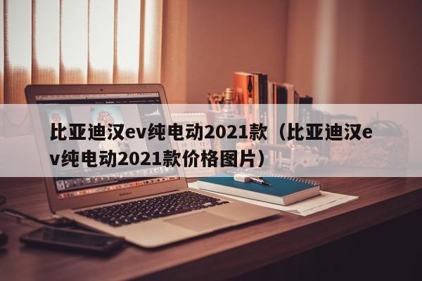 比亚迪汉ev纯电动2021款（比亚迪汉ev纯电动2021款价格图片）