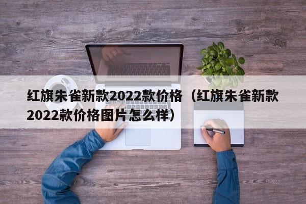 红旗朱雀新款2022款价格（红旗朱雀新款2022款价格图片怎么样）