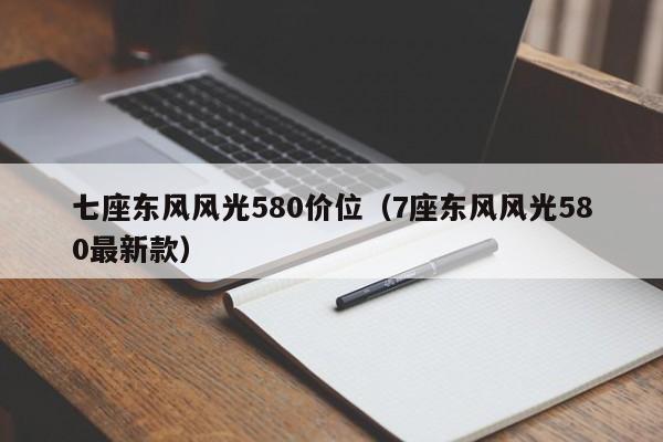 七座东风风光580价位（7座东风风光580最新款）