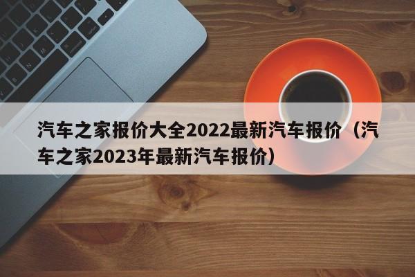 汽车之家报价大全2022最新汽车报价（汽车之家2023年最新汽车报价）