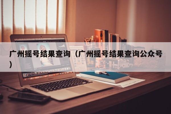 广州摇号结果查询（广州摇号结果查询公众号）