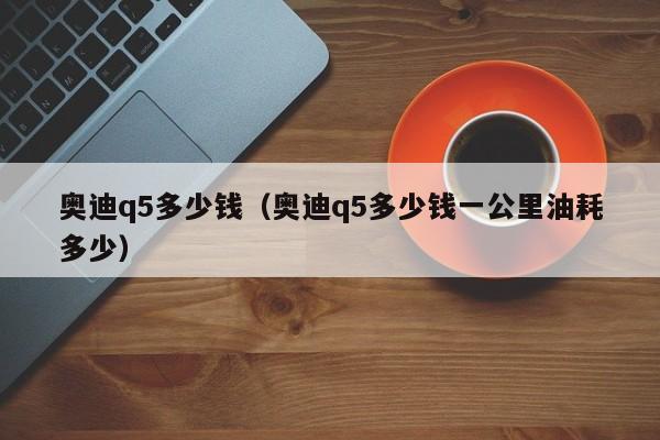 奥迪q5多少钱（奥迪q5多少钱一公里油耗多少）