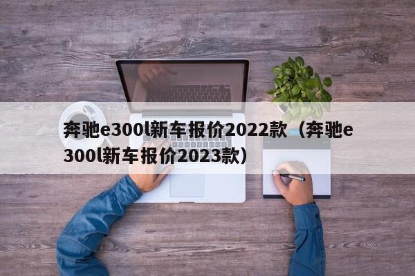 奔驰e300l新车报价2022款（奔驰e300l新车报价2023款）