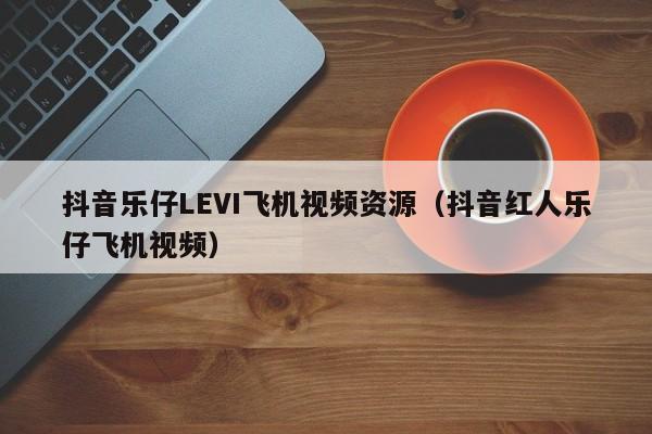 抖音乐仔LEVI飞机视频资源（抖音红人乐仔飞机视频）