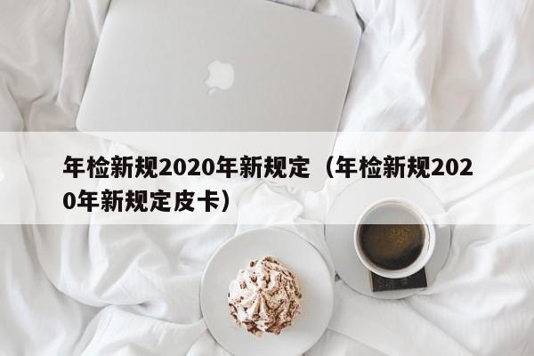 年检新规2020年新规定（年检新规2020年新规定皮卡）