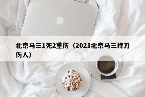 北京马三1死2重伤（2021北京马三持刀伤人）