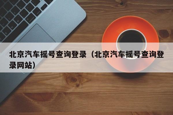 北京汽车摇号查询登录（北京汽车摇号查询登录网站）