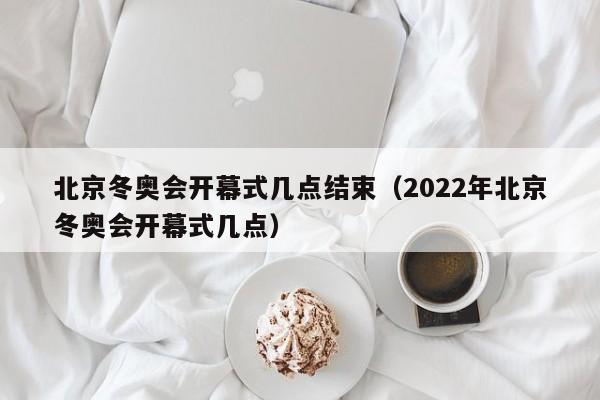 北京冬奥会开幕式几点结束（2022年北京冬奥会开幕式几点）