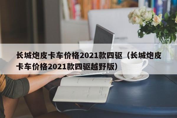 长城炮皮卡车价格2021款四驱（长城炮皮卡车价格2021款四驱越野版）