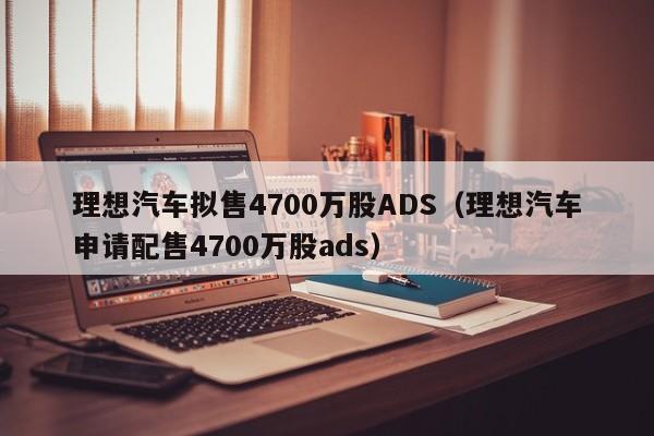 理想汽车拟售4700万股ADS（理想汽车申请配售4700万股ads）