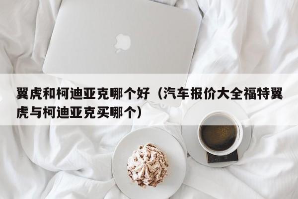 翼虎和柯迪亚克哪个好（汽车报价大全福特翼虎与柯迪亚克买哪个）