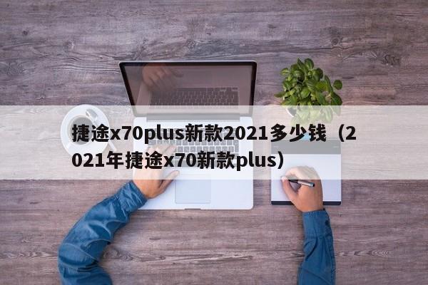 捷途x70plus新款2021多少钱（2021年捷途x70新款plus）