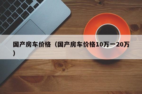 国产房车价格（国产房车价格10万一20万）