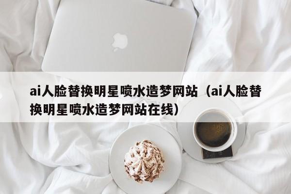 ai人脸替换明星喷水造梦网站（ai人脸替换明星喷水造梦网站在线）