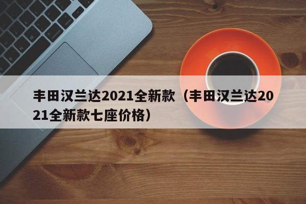 丰田汉兰达2021全新款（丰田汉兰达2021全新款七座价格）