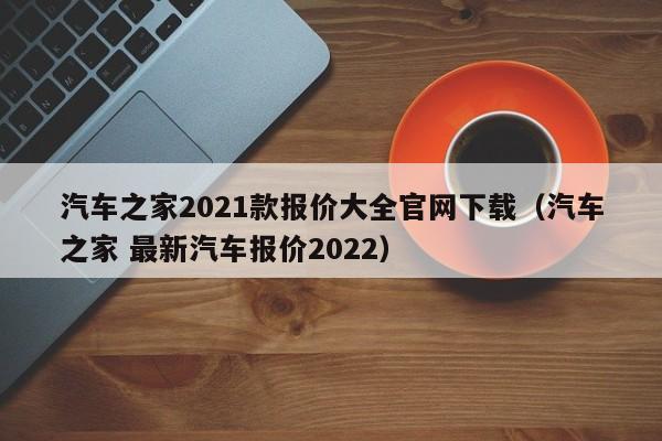 汽车之家2021款报价大全官网下载（汽车之家 最新汽车报价2022）