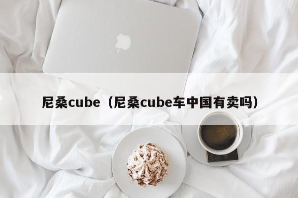 尼桑cube（尼桑cube车中国有卖吗）