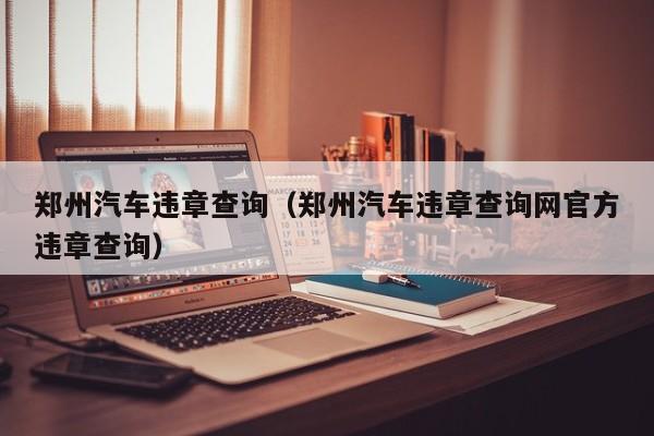 郑州汽车违章查询（郑州汽车违章查询网官方违章查询）