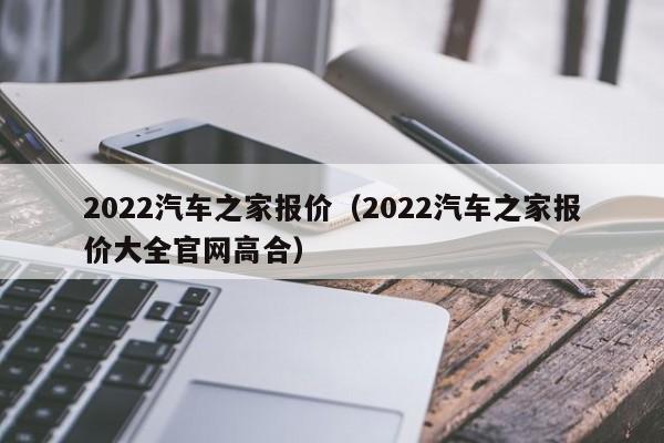 2022汽车之家报价（2022汽车之家报价大全官网高合）