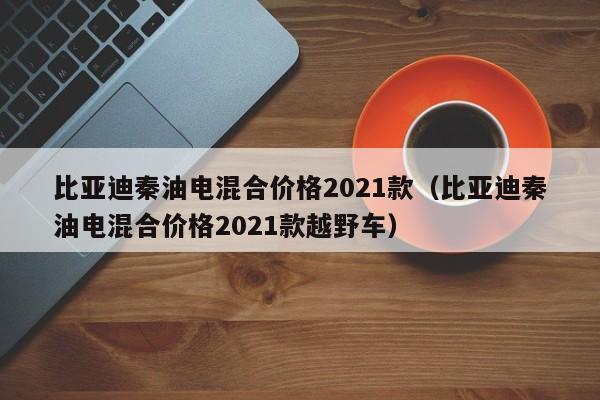 比亚迪秦油电混合价格2021款（比亚迪秦油电混合价格2021款越野车）