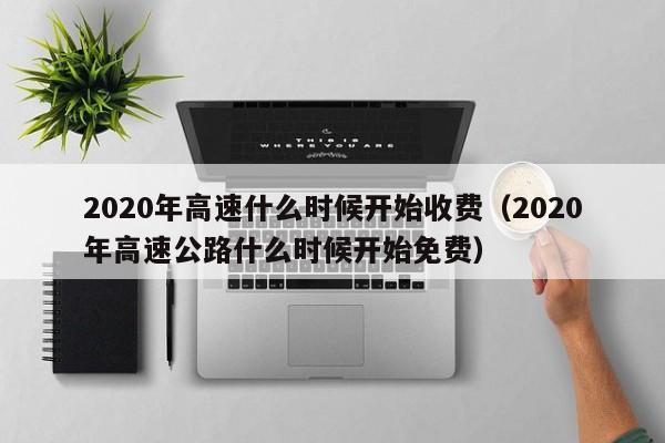 2020年高速什么时候开始收费（2020年高速公路什么时候开始免费）