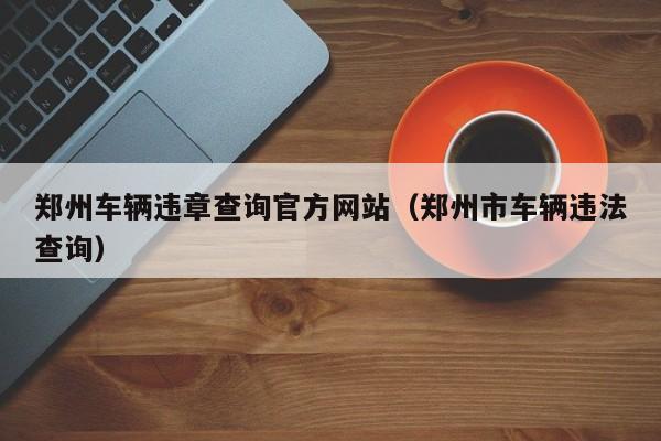 郑州车辆违章查询官方网站（郑州市车辆违法查询）