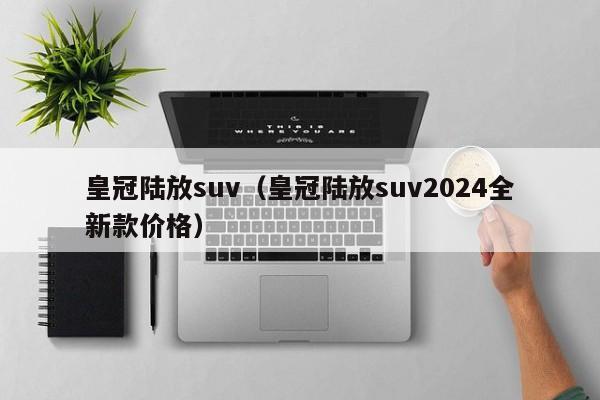 皇冠陆放suv（皇冠陆放suv2024全新款价格）