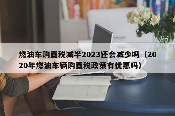 燃油车购置税减半2023还会减少吗（2020年燃油车辆购置税政策有优惠吗）