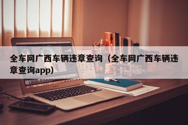 全车网广西车辆违章查询（全车网广西车辆违章查询app）