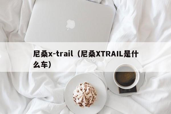 尼桑x-trail（尼桑XTRAIL是什么车）