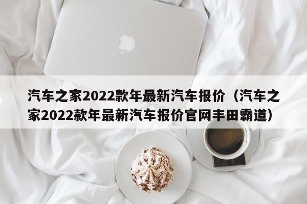 汽车之家2022款年最新汽车报价（汽车之家2022款年最新汽车报价官网丰田霸道）