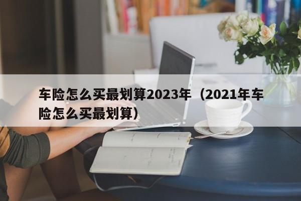 车险怎么买最划算2023年（2021年车险怎么买最划算）