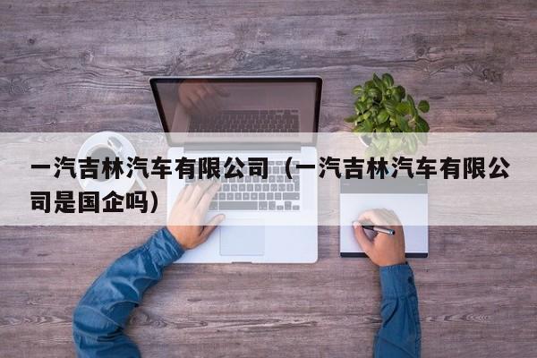 一汽吉林汽车有限公司（一汽吉林汽车有限公司是国企吗）