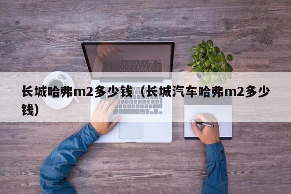 长城哈弗m2多少钱（长城汽车哈弗m2多少钱）