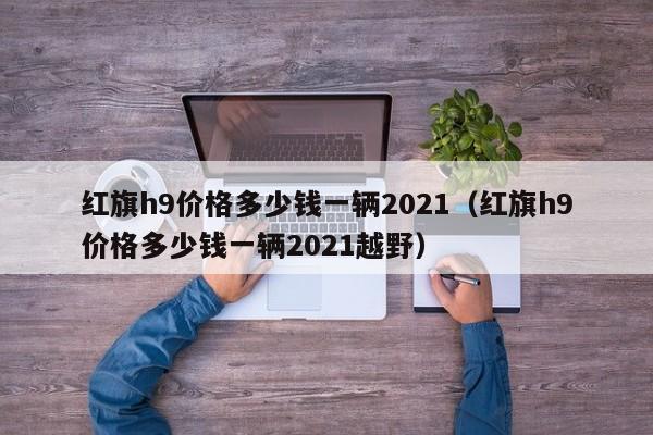 红旗h9价格多少钱一辆2021（红旗h9价格多少钱一辆2021越野）