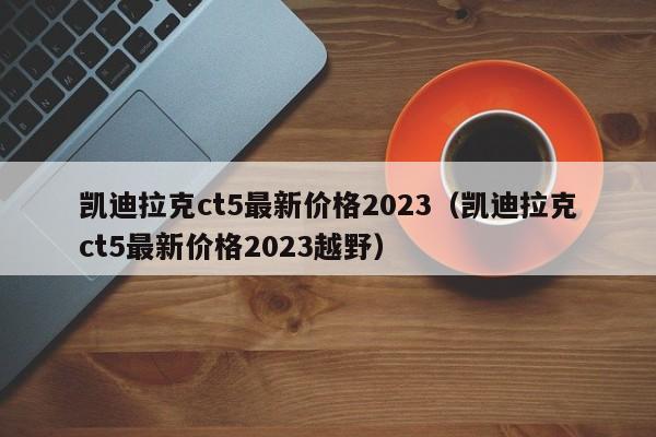 凯迪拉克ct5最新价格2023（凯迪拉克ct5最新价格2023越野）