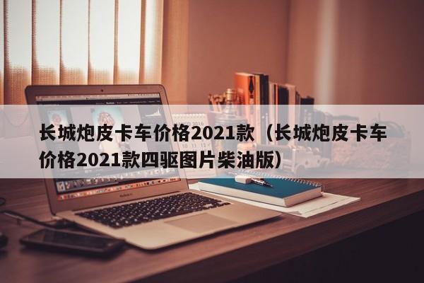 长城炮皮卡车价格2021款（长城炮皮卡车价格2021款四驱图片柴油版）